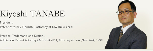 Kiyoshi TANABE President Patent Attorney (Benrishi), Attorney at Law (New York) Practice: Trademarks and Designs Admission: Patent Attorney (Benrishi) 2011, Attorney at Law (New York) 1999